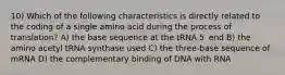 10) Which of the following characteristics is directly related to the coding of a single amino acid during the process of translation? A) the base sequence at the tRNA 5′ end B) the amino acetyl tRNA synthase used C) the three-base sequence of mRNA D) the complementary binding of DNA with RNA