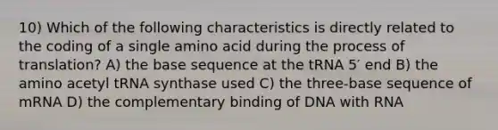 10) Which of the following characteristics is directly related to the coding of a single amino acid during the process of translation? A) the base sequence at the tRNA 5′ end B) the amino acetyl tRNA synthase used C) the three-base sequence of mRNA D) the complementary binding of DNA with RNA