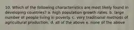 10. Which of the following characteristics are most likely found in developing countries? a. high population growth rates. b. large number of people living in poverty. c. very traditional methods of agricultural production. d. all of the above e. none of the above