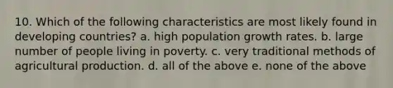 10. Which of the following characteristics are most likely found in developing countries? a. high population growth rates. b. large number of people living in poverty. c. very traditional methods of agricultural production. d. all of the above e. none of the above