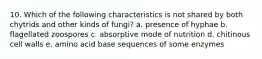 10. Which of the following characteristics is not shared by both chytrids and other kinds of fungi? a. presence of hyphae b. flagellated zoospores c. absorptive mode of nutrition d. chitinous cell walls e. amino acid base sequences of some enzymes