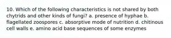 10. Which of the following characteristics is not shared by both chytrids and other kinds of fungi? a. presence of hyphae b. flagellated zoospores c. absorptive mode of nutrition d. chitinous cell walls e. amino acid base sequences of some enzymes