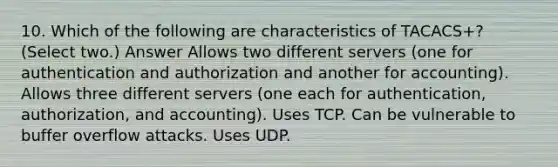 10. Which of the following are characteristics of TACACS+? (Select two.) Answer Allows two different servers (one for authentication and authorization and another for accounting). Allows three different servers (one each for authentication, authorization, and accounting). Uses TCP. Can be vulnerable to buffer overflow attacks. Uses UDP.