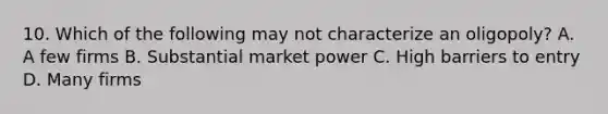 10. Which of the following may not characterize an oligopoly? A. A few firms B. Substantial market power C. High barriers to entry D. Many firms