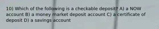 10) Which of the following is a checkable deposit? A) a NOW account B) a money market deposit account C) a certificate of deposit D) a savings account