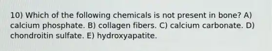 10) Which of the following chemicals is not present in bone? A) calcium phosphate. B) collagen fibers. C) calcium carbonate. D) chondroitin sulfate. E) hydroxyapatite.