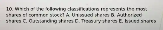 10. Which of the following classifications represents the most shares of common stock? A. Unissued shares B. Authorized shares C. Outstanding shares D. Treasury shares E. Issued shares