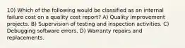 10) Which of the following would be classified as an internal failure cost on a quality cost report? A) Quality improvement projects. B) Supervision of testing and inspection activities. C) Debugging software errors. D) Warranty repairs and replacements.