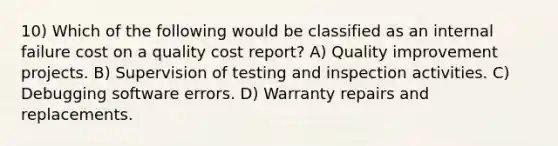 10) Which of the following would be classified as an internal failure cost on a quality cost report? A) Quality improvement projects. B) Supervision of testing and inspection activities. C) Debugging software errors. D) Warranty repairs and replacements.