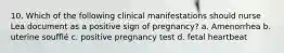 10. Which of the following clinical manifestations should nurse Lea document as a positive sign of pregnancy? a. Amenorrhea b. uterine soufflé c. positive pregnancy test d. fetal heartbeat