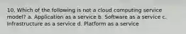 10. Which of the following is not a cloud computing service model? a. Application as a service b. Software as a service c. Infrastructure as a service d. Platform as a service