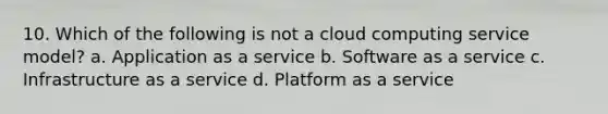 10. Which of the following is not a cloud computing service model? a. Application as a service b. Software as a service c. Infrastructure as a service d. Platform as a service