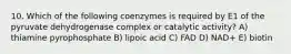 10. Which of the following coenzymes is required by E1 of the pyruvate dehydrogenase complex or catalytic activity? A) thiamine pyrophosphate B) lipoic acid C) FAD D) NAD+ E) biotin