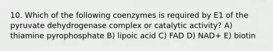 10. Which of the following coenzymes is required by E1 of the pyruvate dehydrogenase complex or catalytic activity? A) thiamine pyrophosphate B) lipoic acid C) FAD D) NAD+ E) biotin