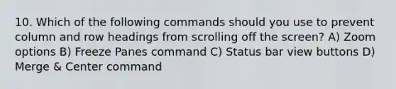 10. Which of the following commands should you use to prevent column and row headings from scrolling off the screen? A) Zoom options B) Freeze Panes command C) Status bar view buttons D) Merge & Center command