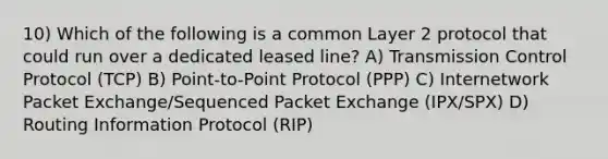 10) Which of the following is a common Layer 2 protocol that could run over a dedicated leased line? A) Transmission Control Protocol (TCP) B) Point-to-Point Protocol (PPP) C) Internetwork Packet Exchange/Sequenced Packet Exchange (IPX/SPX) D) Routing Information Protocol (RIP)