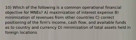 10) Which of the following is a common operational financial objective for MNEs? A) maximization of interest expense B) minimization of revenues from other countries C) correct positioning of the firm's income, cash flow, and available funds as to country and currency D) minimization of total assets held in foreign locations