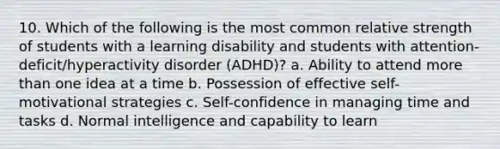 10. Which of the following is the most common relative strength of students with a learning disability and students with attention-deficit/hyperactivity disorder (ADHD)? a. Ability to attend more than one idea at a time b. Possession of effective self-motivational strategies c. Self-confidence in managing time and tasks d. Normal intelligence and capability to learn