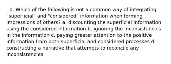 10. Which of the following is not a common way of integrating "superficial" and "considered" information when forming impressions of others? a. discounting the superficial information using the considered information b. ignoring the inconsistencies in the information c. paying greater attention to the positive information from both superficial and considered processes d. constructing a narrative that attempts to reconcile any inconsistencies