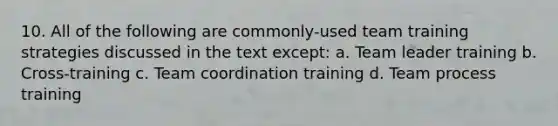 10. All of the following are commonly-used team training strategies discussed in the text except: a. Team leader training b. Cross-training c. Team coordination training d. Team process training