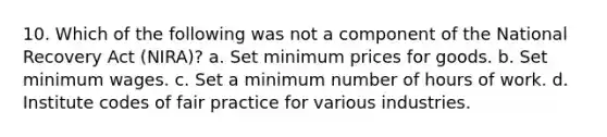 10. Which of the following was not a component of the National Recovery Act (NIRA)? a. Set minimum prices for goods. b. Set minimum wages. c. Set a minimum number of hours of work. d. Institute codes of fair practice for various industries.