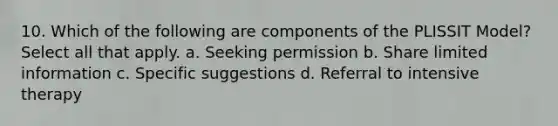 10. Which of the following are components of the PLISSIT Model? Select all that apply. a. Seeking permission b. Share limited information c. Specific suggestions d. Referral to intensive therapy