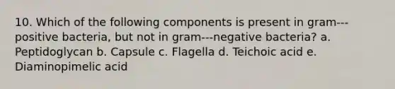 10. Which of the following components is present in gram--‐positive bacteria, but not in gram--‐negative bacteria? a. Peptidoglycan b. Capsule c. Flagella d. Teichoic acid e. Diaminopimelic acid