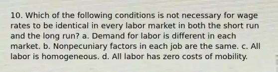 10. Which of the following conditions is not necessary for wage rates to be identical in every labor market in both the short run and the long run? a. Demand for labor is different in each market. b. Nonpecuniary factors in each job are the same. c. All labor is homogeneous. d. All labor has zero costs of mobility.