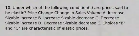 10. Under which of the following condition(s) are prices said to be elastic? Price Change Change in Sales Volume A. Increase Sizable increase B. Increase Sizable decrease C. Decrease Sizable increase D. Decrease Sizable decrease E. Choices "B" and "C" are characteristic of elastic prices.