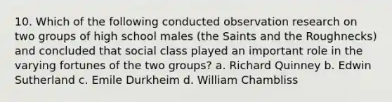 10. Which of the following conducted observation research on two groups of high school males (the Saints and the Roughnecks) and concluded that social class played an important role in the varying fortunes of the two groups? a. Richard Quinney b. Edwin Sutherland c. Emile Durkheim d. William Chambliss