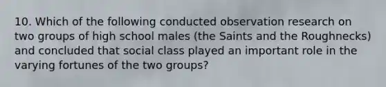 10. Which of the following conducted observation research on two groups of high school males (the Saints and the Roughnecks) and concluded that social class played an important role in the varying fortunes of the two groups?