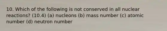 10. Which of the following is not conserved in all nuclear reactions? (10.4) (a) nucleons (b) mass number (c) atomic number (d) neutron number