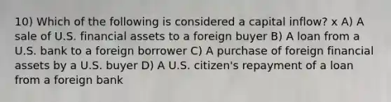 10) Which of the following is considered a capital inflow? x A) A sale of U.S. financial assets to a foreign buyer B) A loan from a U.S. bank to a foreign borrower C) A purchase of foreign financial assets by a U.S. buyer D) A U.S. citizen's repayment of a loan from a foreign bank