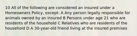 10 All of the following are considered an insured under a Homeowners Policy, except: A Any person legally responsible for animals owned by an insured B Persons under age 21 who are residents of the household C Relatives who are residents of the household D A 30-year-old friend living at the insured premises