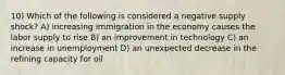10) Which of the following is considered a negative supply shock? A) increasing immigration in the economy causes the labor supply to rise B) an improvement in technology C) an increase in unemployment D) an unexpected decrease in the refining capacity for oil