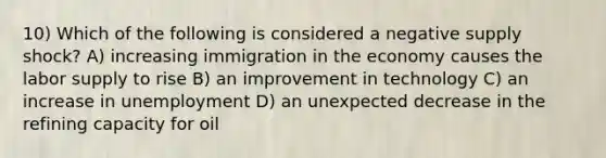 10) Which of the following is considered a negative supply shock? A) increasing immigration in the economy causes the labor supply to rise B) an improvement in technology C) an increase in unemployment D) an unexpected decrease in the refining capacity for oil