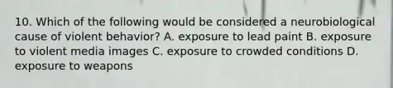 10. Which of the following would be considered a neurobiological cause of violent behavior? A. exposure to lead paint B. exposure to violent media images C. exposure to crowded conditions D. exposure to weapons