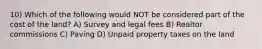 10) Which of the following would NOT be considered part of the cost of the land? A) Survey and legal fees B) Realtor commissions C) Paving D) Unpaid property taxes on the land