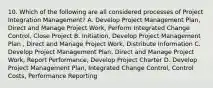 10. Which of the following are all considered processes of Project Integration Management? A. Develop Project Management Plan, Direct and Manage Project Work, Perform Integrated Change Control, Close Project B. Initiation, Develop Project Management Plan , Direct and Manage Project Work, Distribute Information C. Develop Project Management Plan, Direct and Manage Project Work, Report Performance, Develop Project Charter D. Develop Project Management Plan, Integrated Change Control, Control Costs, Performance Reporting