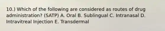 10.) Which of the following are considered as routes of drug administration? (SATP) A. Oral B. Sublingual C. Intranasal D. Intravitreal Injection E. Transdermal