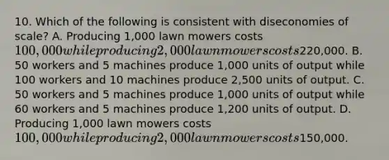 10. Which of the following is consistent with diseconomies of scale? A. Producing 1,000 lawn mowers costs 100,000 while producing 2,000 lawn mowers costs220,000. B. 50 workers and 5 machines produce 1,000 units of output while 100 workers and 10 machines produce 2,500 units of output. C. 50 workers and 5 machines produce 1,000 units of output while 60 workers and 5 machines produce 1,200 units of output. D. Producing 1,000 lawn mowers costs 100,000 while producing 2,000 lawn mowers costs150,000.