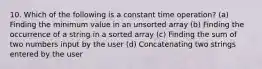 10. Which of the following is a constant time operation? (a) Finding the minimum value in an unsorted array (b) Finding the occurrence of a string in a sorted array (c) Finding the sum of two numbers input by the user (d) Concatenating two strings entered by the user