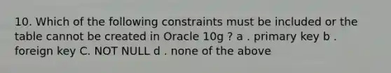 10. Which of the following constraints must be included or the table cannot be created in Oracle 10g ? a . primary key b . foreign key C. NOT NULL d . none of the above