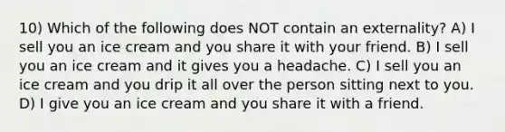 10) Which of the following does NOT contain an externality? A) I sell you an ice cream and you share it with your friend. B) I sell you an ice cream and it gives you a headache. C) I sell you an ice cream and you drip it all over the person sitting next to you. D) I give you an ice cream and you share it with a friend.