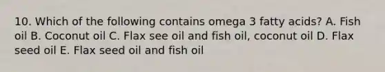 10. Which of the following contains omega 3 fatty acids? A. Fish oil B. Coconut oil C. Flax see oil and fish oil, coconut oil D. Flax seed oil E. Flax seed oil and fish oil