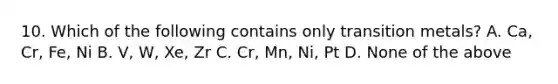 10. Which of the following contains only transition metals? A. Ca, Cr, Fe, Ni B. V, W, Xe, Zr C. Cr, Mn, Ni, Pt D. None of the above