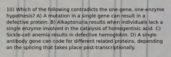 10) Which of the following contradicts the one-gene, one-enzyme hypothesis? A) A mutation in a single gene can result in a defective protein. B) Alkaptonuria results when individuals lack a single enzyme involved in the catalysis of homogentisic acid. C) Sickle-cell anemia results in defective hemoglobin. D) A single antibody gene can code for different related proteins, depending on the splicing that takes place post-transcriptionally.