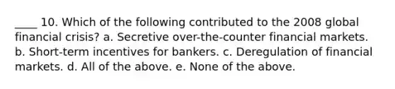 ____ 10. Which of the following contributed to the 2008 global financial crisis? a. Secretive over-the-counter financial markets. b. Short-term incentives for bankers. c. Deregulation of financial markets. d. All of the above. e. None of the above.