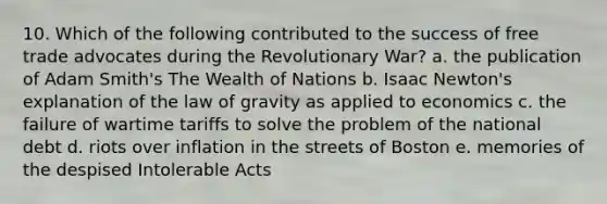 10. Which of the following contributed to the success of free trade advocates during the Revolutionary War? a. the publication of Adam Smith's The Wealth of Nations b. Isaac Newton's explanation of the law of gravity as applied to economics c. the failure of wartime tariffs to solve the problem of the national debt d. riots over inflation in the streets of Boston e. memories of the despised Intolerable Acts