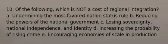 10. Of the following, which is NOT a cost of regional integration? a. Undermining the most-favored-nation status rule b. Reducing the powers of the national government c. Losing sovereignty, national independence, and identity d. Increasing the probability of rising crime e. Encouraging economies of scale in production